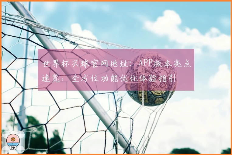 世界杯买球官网地址：APP版本亮点速览，全方位功能优化体验指引